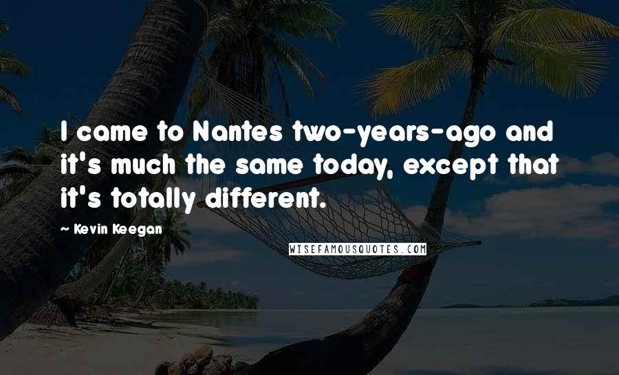 Kevin Keegan Quotes: I came to Nantes two-years-ago and it's much the same today, except that it's totally different.