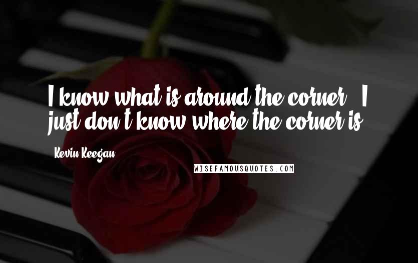 Kevin Keegan Quotes: I know what is around the corner - I just don't know where the corner is.