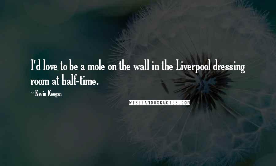 Kevin Keegan Quotes: I'd love to be a mole on the wall in the Liverpool dressing room at half-time.