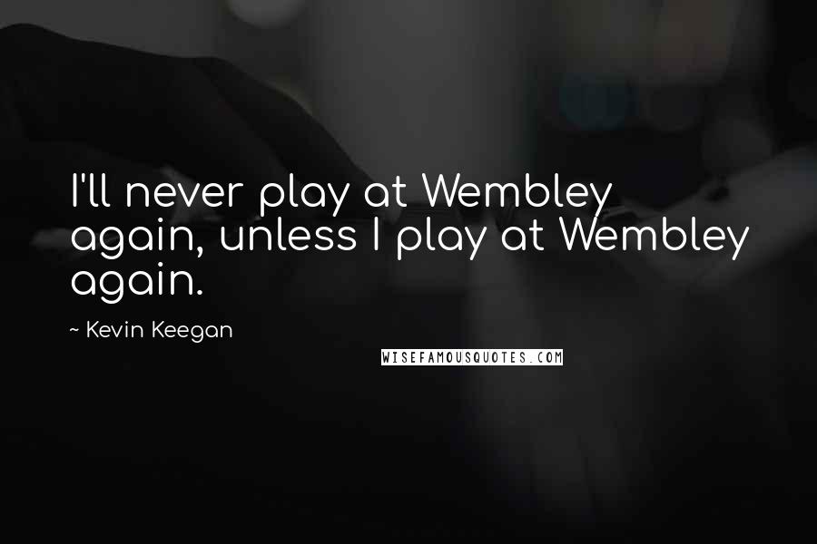 Kevin Keegan Quotes: I'll never play at Wembley again, unless I play at Wembley again.