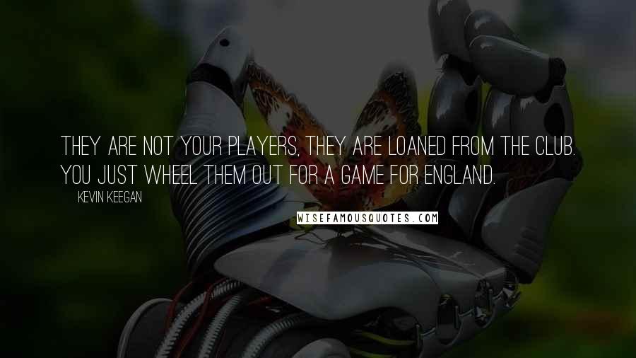 Kevin Keegan Quotes: They are not your players, they are loaned from the club. You just wheel them out for a game for England.