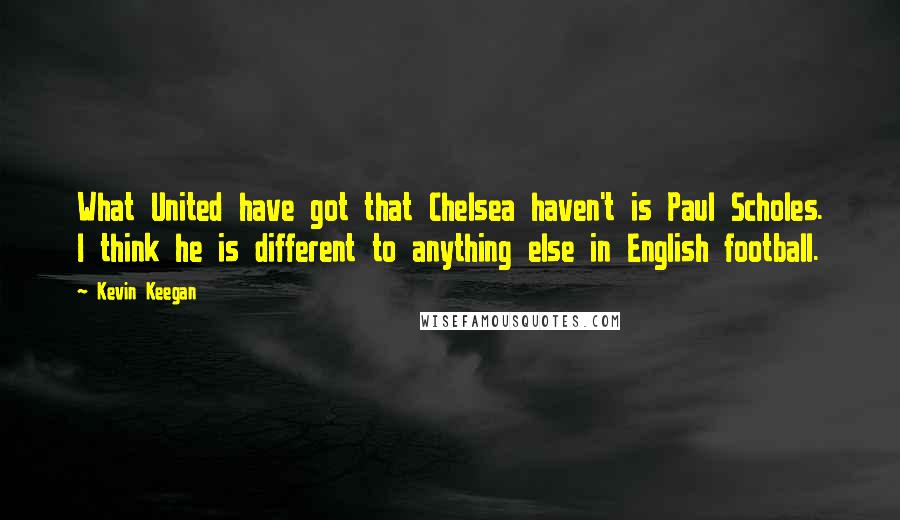 Kevin Keegan Quotes: What United have got that Chelsea haven't is Paul Scholes. I think he is different to anything else in English football.