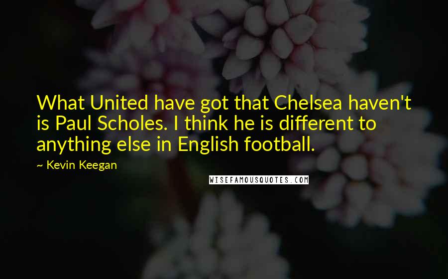 Kevin Keegan Quotes: What United have got that Chelsea haven't is Paul Scholes. I think he is different to anything else in English football.