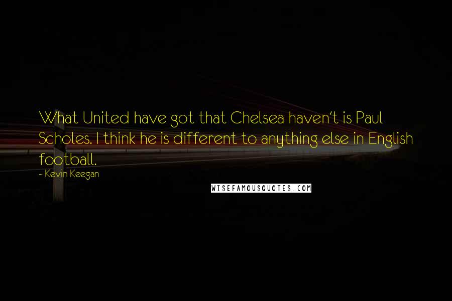 Kevin Keegan Quotes: What United have got that Chelsea haven't is Paul Scholes. I think he is different to anything else in English football.