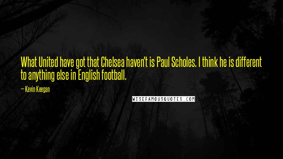 Kevin Keegan Quotes: What United have got that Chelsea haven't is Paul Scholes. I think he is different to anything else in English football.