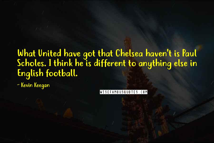 Kevin Keegan Quotes: What United have got that Chelsea haven't is Paul Scholes. I think he is different to anything else in English football.