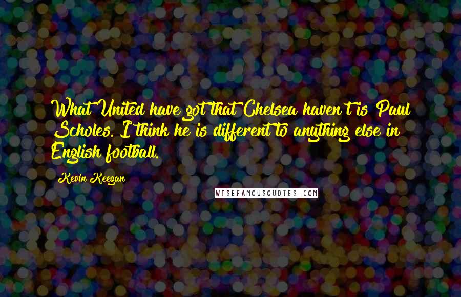 Kevin Keegan Quotes: What United have got that Chelsea haven't is Paul Scholes. I think he is different to anything else in English football.