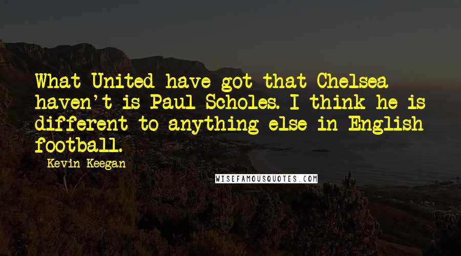 Kevin Keegan Quotes: What United have got that Chelsea haven't is Paul Scholes. I think he is different to anything else in English football.