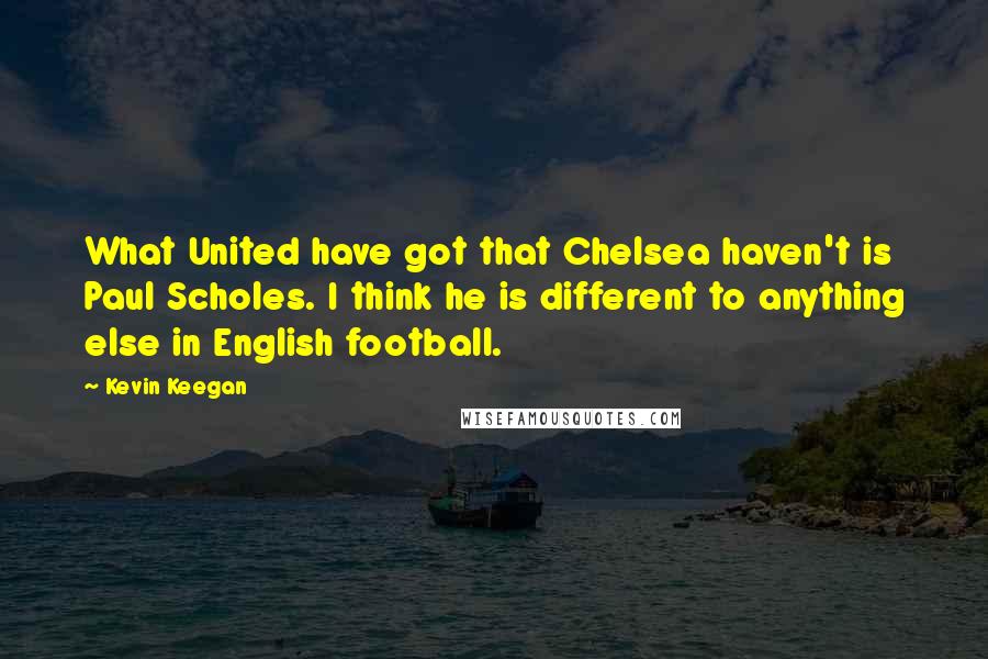 Kevin Keegan Quotes: What United have got that Chelsea haven't is Paul Scholes. I think he is different to anything else in English football.