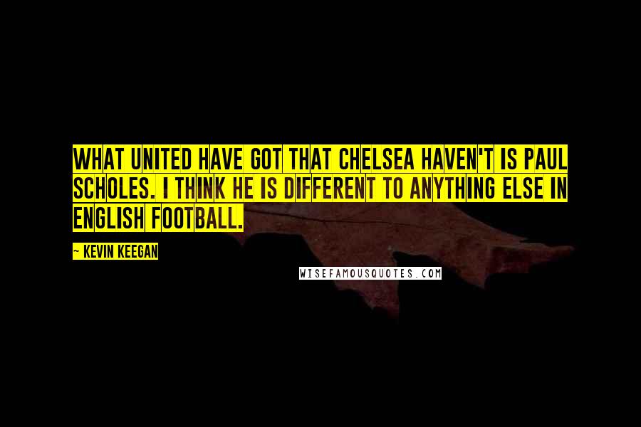 Kevin Keegan Quotes: What United have got that Chelsea haven't is Paul Scholes. I think he is different to anything else in English football.