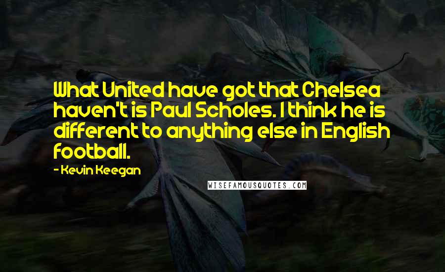 Kevin Keegan Quotes: What United have got that Chelsea haven't is Paul Scholes. I think he is different to anything else in English football.