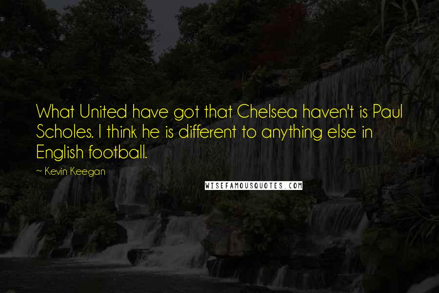 Kevin Keegan Quotes: What United have got that Chelsea haven't is Paul Scholes. I think he is different to anything else in English football.
