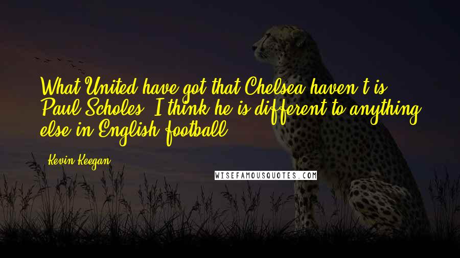 Kevin Keegan Quotes: What United have got that Chelsea haven't is Paul Scholes. I think he is different to anything else in English football.