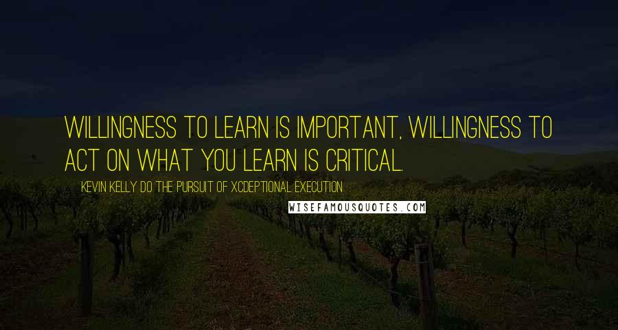 Kevin Kelly DO The Pursuit Of Xcdeptional Execution Quotes: Willingness to learn is important, willingness to act on what you learn is critical.