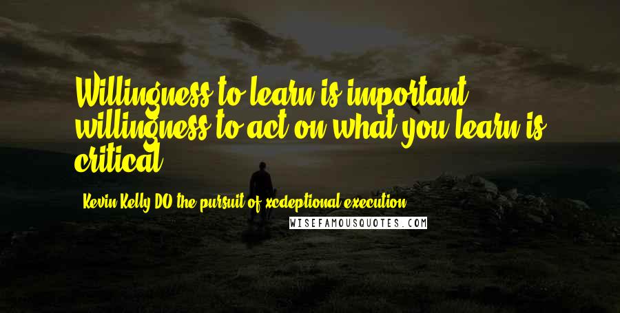 Kevin Kelly DO The Pursuit Of Xcdeptional Execution Quotes: Willingness to learn is important, willingness to act on what you learn is critical.
