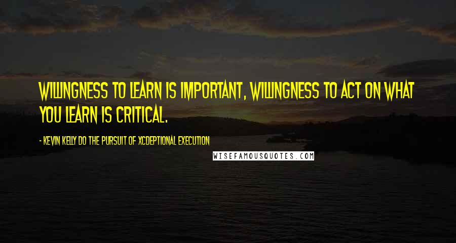 Kevin Kelly DO The Pursuit Of Xcdeptional Execution Quotes: Willingness to learn is important, willingness to act on what you learn is critical.