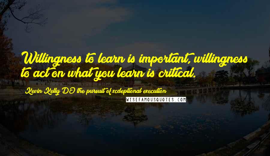 Kevin Kelly DO The Pursuit Of Xcdeptional Execution Quotes: Willingness to learn is important, willingness to act on what you learn is critical.