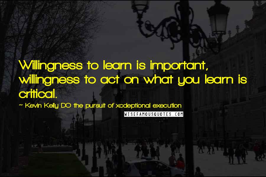 Kevin Kelly DO The Pursuit Of Xcdeptional Execution Quotes: Willingness to learn is important, willingness to act on what you learn is critical.