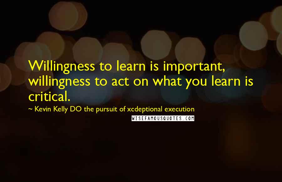 Kevin Kelly DO The Pursuit Of Xcdeptional Execution Quotes: Willingness to learn is important, willingness to act on what you learn is critical.