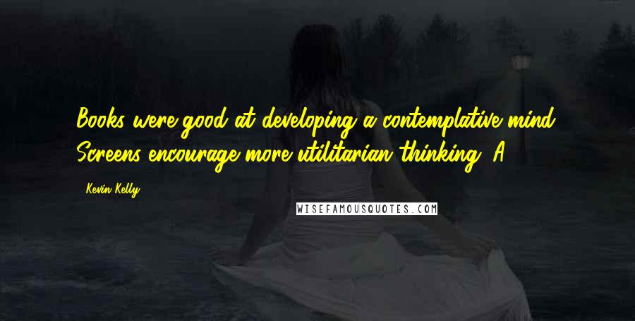 Kevin Kelly Quotes: Books were good at developing a contemplative mind. Screens encourage more utilitarian thinking. A