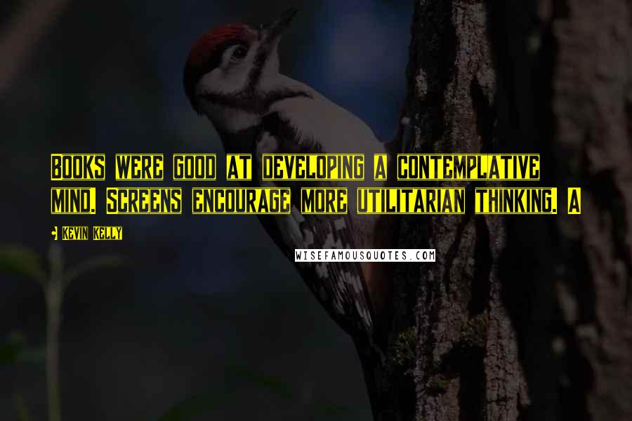 Kevin Kelly Quotes: Books were good at developing a contemplative mind. Screens encourage more utilitarian thinking. A