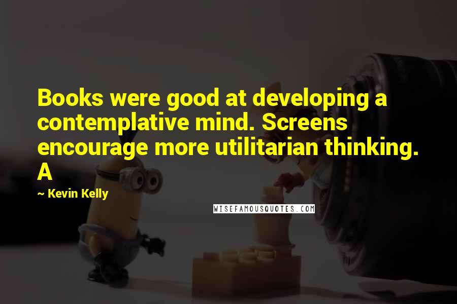 Kevin Kelly Quotes: Books were good at developing a contemplative mind. Screens encourage more utilitarian thinking. A