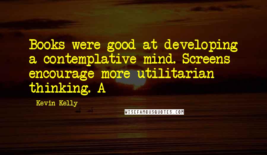 Kevin Kelly Quotes: Books were good at developing a contemplative mind. Screens encourage more utilitarian thinking. A