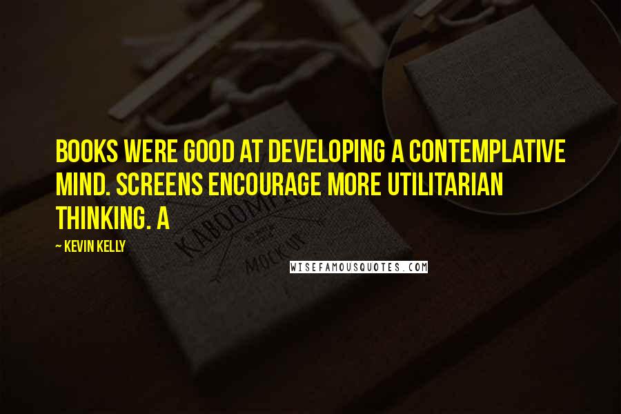 Kevin Kelly Quotes: Books were good at developing a contemplative mind. Screens encourage more utilitarian thinking. A