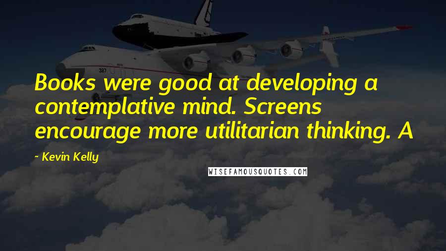 Kevin Kelly Quotes: Books were good at developing a contemplative mind. Screens encourage more utilitarian thinking. A