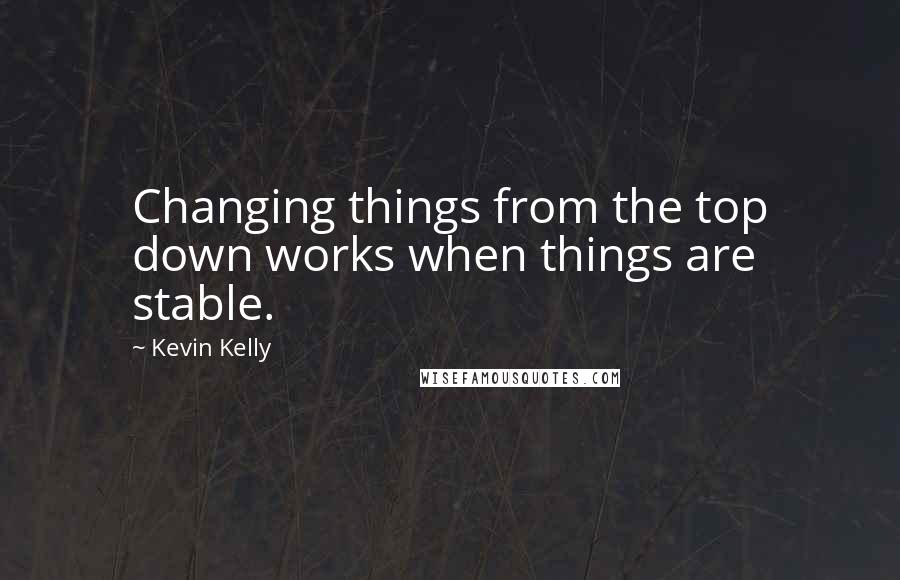 Kevin Kelly Quotes: Changing things from the top down works when things are stable.