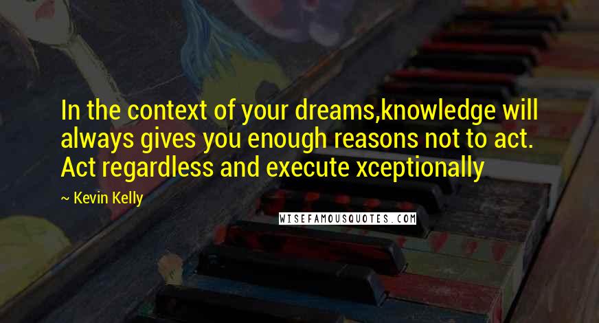 Kevin Kelly Quotes: In the context of your dreams,knowledge will always gives you enough reasons not to act. Act regardless and execute xceptionally