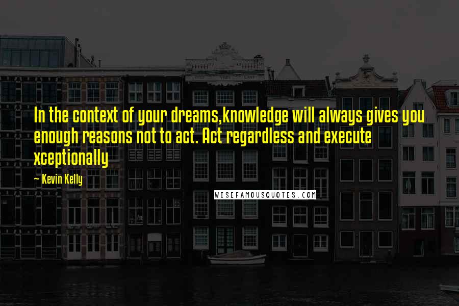 Kevin Kelly Quotes: In the context of your dreams,knowledge will always gives you enough reasons not to act. Act regardless and execute xceptionally