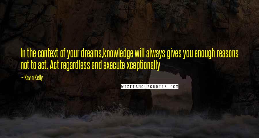 Kevin Kelly Quotes: In the context of your dreams,knowledge will always gives you enough reasons not to act. Act regardless and execute xceptionally