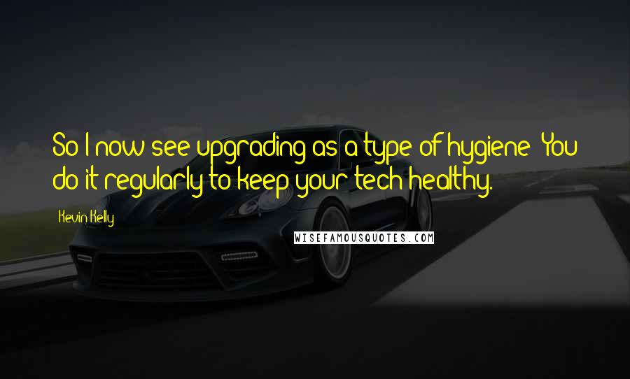 Kevin Kelly Quotes: So I now see upgrading as a type of hygiene: You do it regularly to keep your tech healthy.