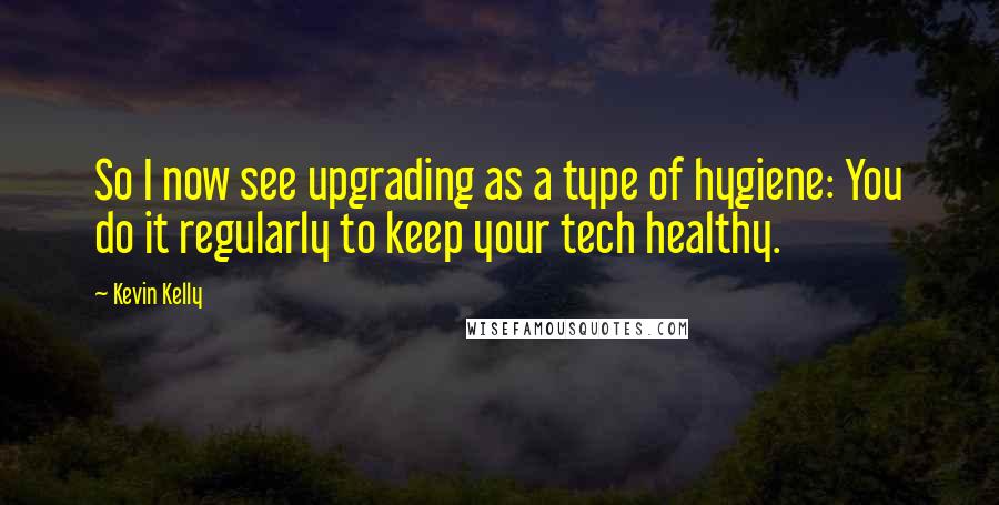 Kevin Kelly Quotes: So I now see upgrading as a type of hygiene: You do it regularly to keep your tech healthy.