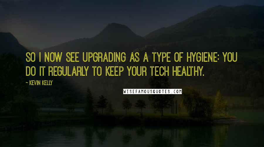 Kevin Kelly Quotes: So I now see upgrading as a type of hygiene: You do it regularly to keep your tech healthy.