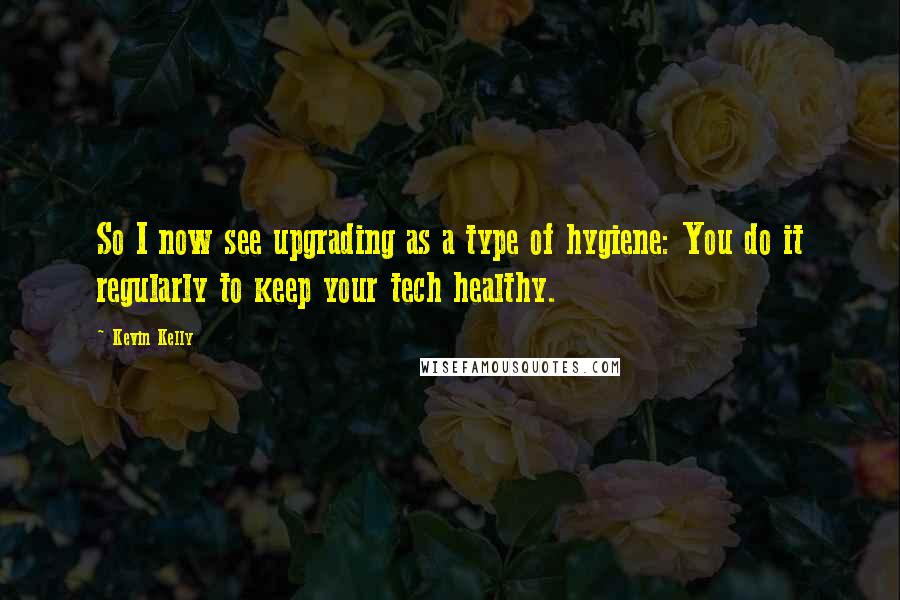Kevin Kelly Quotes: So I now see upgrading as a type of hygiene: You do it regularly to keep your tech healthy.