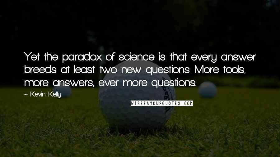 Kevin Kelly Quotes: Yet the paradox of science is that every answer breeds at least two new questions. More tools, more answers, ever more questions.