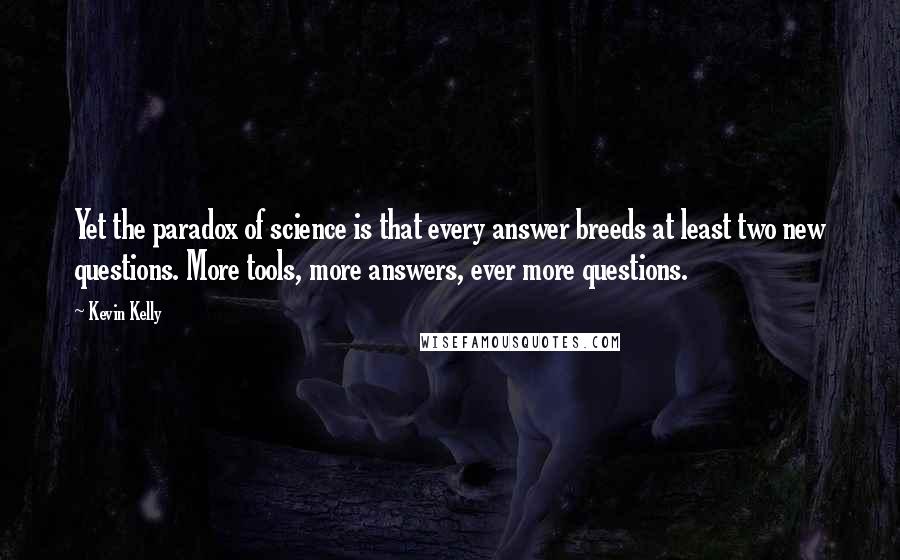 Kevin Kelly Quotes: Yet the paradox of science is that every answer breeds at least two new questions. More tools, more answers, ever more questions.