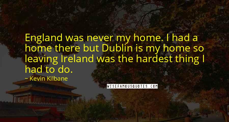 Kevin Kilbane Quotes: England was never my home. I had a home there but Dublin is my home so leaving Ireland was the hardest thing I had to do.