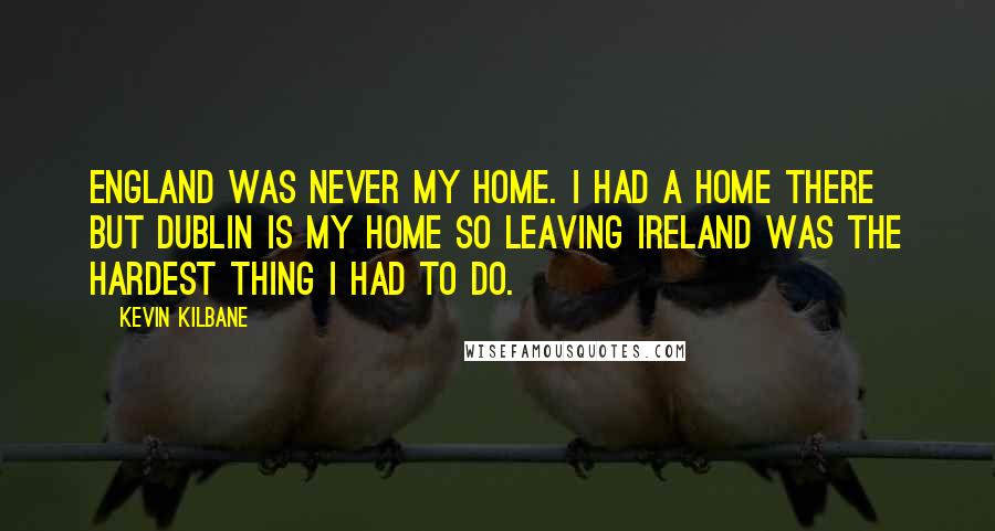 Kevin Kilbane Quotes: England was never my home. I had a home there but Dublin is my home so leaving Ireland was the hardest thing I had to do.