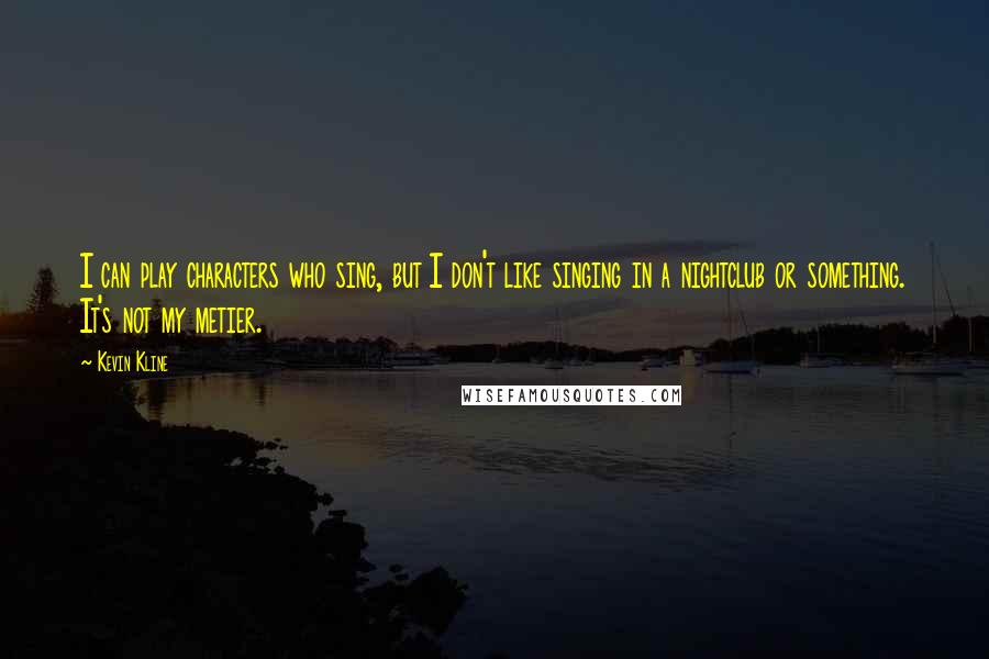 Kevin Kline Quotes: I can play characters who sing, but I don't like singing in a nightclub or something. It's not my metier.