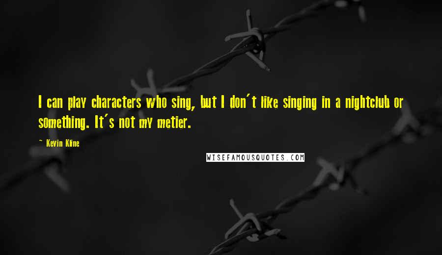 Kevin Kline Quotes: I can play characters who sing, but I don't like singing in a nightclub or something. It's not my metier.