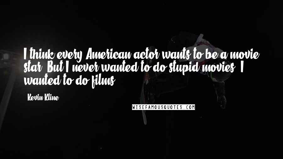 Kevin Kline Quotes: I think every American actor wants to be a movie star. But I never wanted to do stupid movies, I wanted to do films.