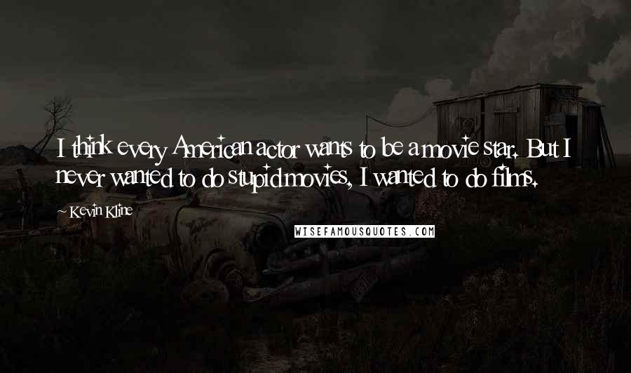 Kevin Kline Quotes: I think every American actor wants to be a movie star. But I never wanted to do stupid movies, I wanted to do films.