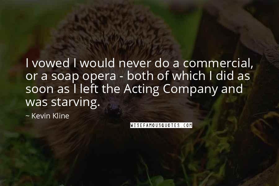 Kevin Kline Quotes: I vowed I would never do a commercial, or a soap opera - both of which I did as soon as I left the Acting Company and was starving.