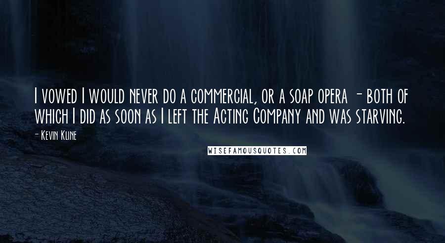 Kevin Kline Quotes: I vowed I would never do a commercial, or a soap opera - both of which I did as soon as I left the Acting Company and was starving.