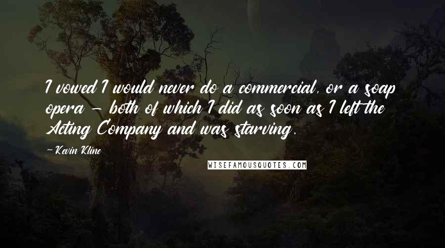 Kevin Kline Quotes: I vowed I would never do a commercial, or a soap opera - both of which I did as soon as I left the Acting Company and was starving.