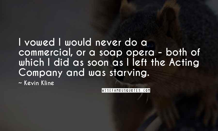 Kevin Kline Quotes: I vowed I would never do a commercial, or a soap opera - both of which I did as soon as I left the Acting Company and was starving.