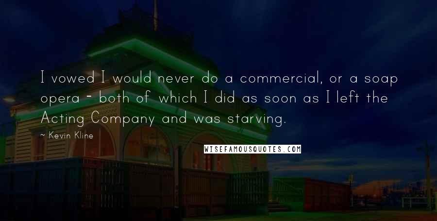 Kevin Kline Quotes: I vowed I would never do a commercial, or a soap opera - both of which I did as soon as I left the Acting Company and was starving.